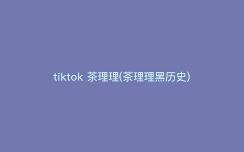 tiktok 茶理理(茶理理黑历史) tiktok 茶理理(茶理理黑历史)