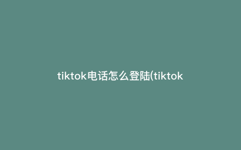 tiktok电话怎么登陆(tiktok怎样登录) tiktok电话怎么登陆(tiktok怎样登录)