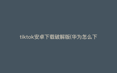 tiktok安卓下载破解版(华为怎么下tiktok) tiktok安卓下载破解版(华为怎么下tiktok)