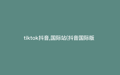 tiktok抖音,国际站(抖音国际版 tiktok怎么样)