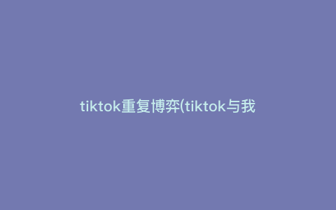 tiktok重复博弈(tiktok与我们有什么关系) tiktok重复博弈(tiktok与我们有什么关系)