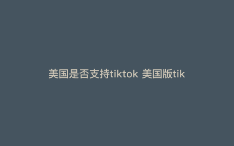 美国是否支持tiktok 美国版tiktok可以开店吗 美国是否支持tiktok 美国版tiktok可以开店吗
