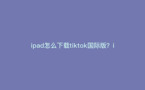 ipad怎么下载tiktok国际版?ipad如何下载tiktok