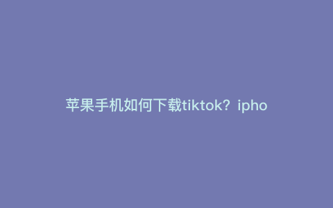 苹果手机如何下载tiktok?iphone怎么下tiktok