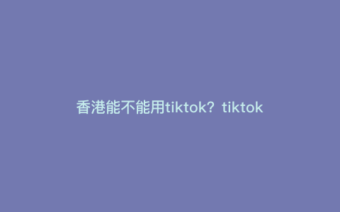 香港能不能用tiktok?tiktok香港用户有多少 香港能不能用tiktok?tiktok香港用户有多少