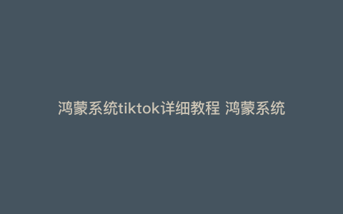 鸿蒙系统tiktok详细教程 鸿蒙系统怎么装tiktok国际版 鸿蒙系统tiktok详细教程 鸿蒙系统怎么装tiktok国际版