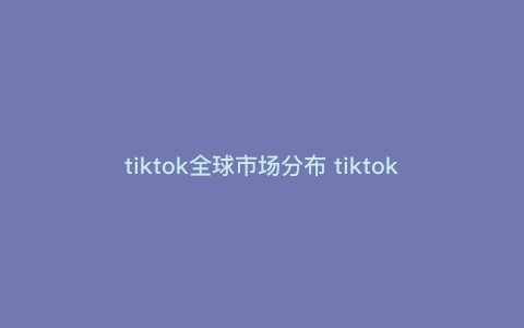 tiktok全球市场分布 tiktok哪个地区最火爆 tiktok全球市场分布 tiktok哪个地区最火爆
