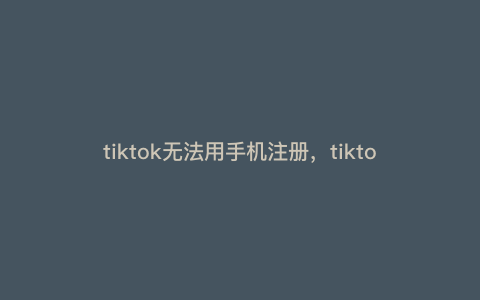 tiktok无法用手机注册,tiktok怎么创建不了账户 tiktok无法用手机注册,tiktok怎么创建不了账户