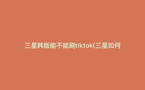 三星韩版能不能刷tiktok(三星如何下载国际抖音)