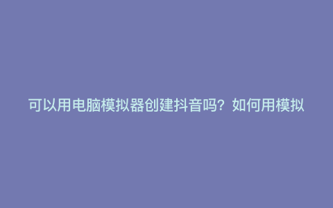 可以用电脑模拟器创建抖音吗?如何用模拟器打开抖音