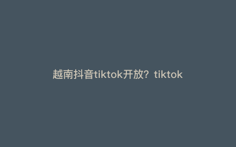 越南抖音tiktok开放?tiktok有多开放 越南抖音tiktok开放?tiktok有多开放