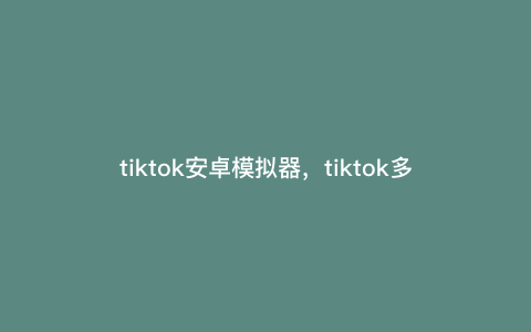 tiktok安卓模拟器,tiktok多开用哪个模拟器好 tiktok安卓模拟器,tiktok多开用哪个模拟器好