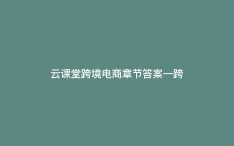 云课堂跨境电商章节答案—跨境电商平台答案) 云课堂跨境电商章节答案—跨境电商平台答案)