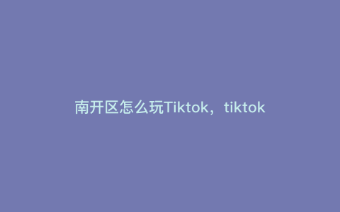 南开区怎么玩Tiktok,tiktok怎么在国内使用 南开区怎么玩Tiktok,tiktok怎么在国内使用