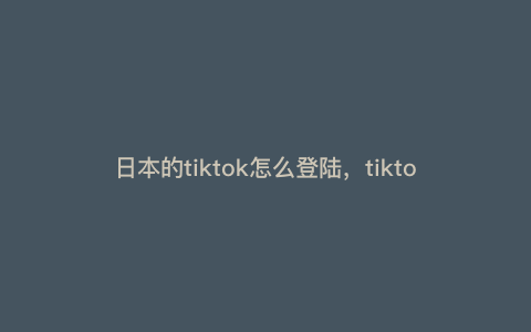 日本的tiktok怎么登陆,tiktok网页版怎么进 日本的tiktok怎么登陆,tiktok网页版怎么进