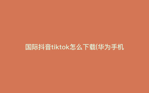国际抖音tiktok怎么下载(华为手机怎么下载tik国际版) 国际抖音tiktok怎么下载(华为手机怎么下载tik国际版)