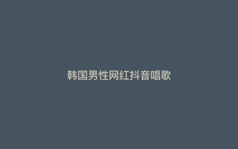 韩国男性网红抖音唱歌