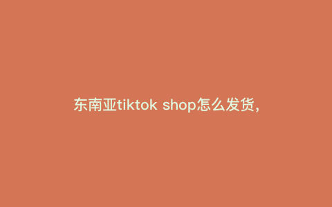 东南亚tiktok shop怎么发货,tiktok全托管怎么发货 东南亚tiktok shop怎么发货,tiktok全托管怎么发货