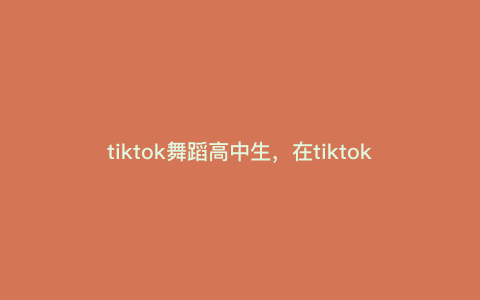 tiktok舞蹈高中生,在tiktok搜什么可以看过瘾 tiktok舞蹈高中生,在tiktok搜什么可以看过瘾