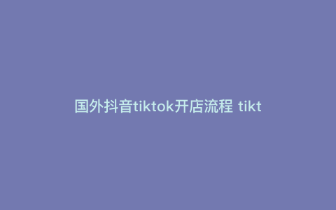 国外抖音tiktok开店流程 tiktok入驻条件和费用 国外抖音tiktok开店流程 tiktok入驻条件和费用