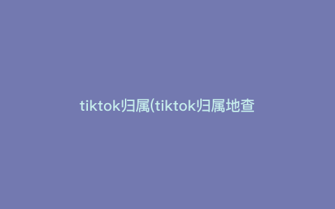 tiktok归属(tiktok归属地查询) tiktok归属(tiktok归属地查询)