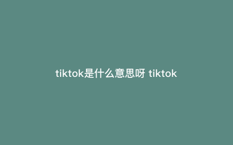 tiktok是什么意思呀 tiktok是什么意思 tiktok是什么意思呀 tiktok是什么意思