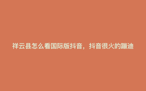 祥云县怎么看国际版抖音,抖音很火的蹦迪句子 祥云县怎么看国际版抖音,抖音很火的蹦迪句子