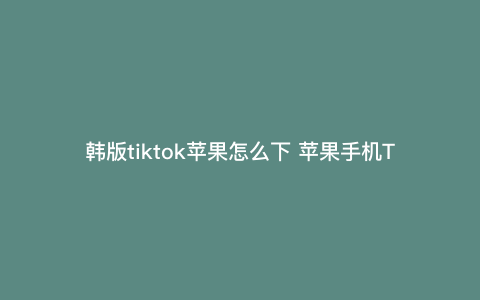 韩版tiktok苹果怎么下 苹果手机Tiktok怎么注册 韩版tiktok苹果怎么下 苹果手机Tiktok怎么注册