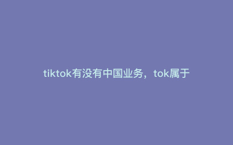 tiktok有没有中国业务,tok属于哪个国家的 tiktok有没有中国业务,tok属于哪个国家的