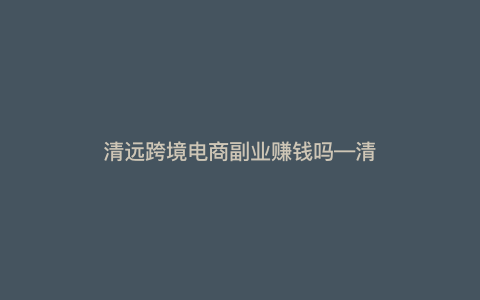 清远跨境电商副业赚钱吗---清远市外贸公司)