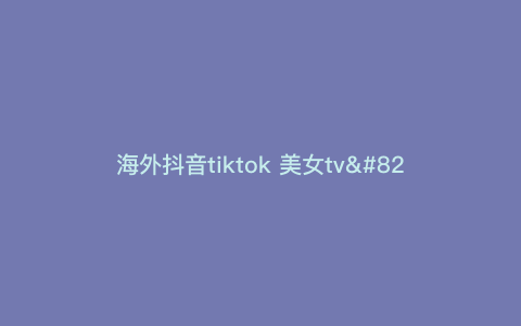 海外抖音tiktok 美女tv—国际抖音美女) 海外抖音tiktok 美女tv—国际抖音美女)