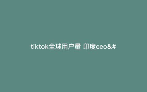 tiktok全球用户量 印度ceo—tiktok全球用户量10亿) tiktok全球用户量 印度ceo—tiktok全球用户量10亿)