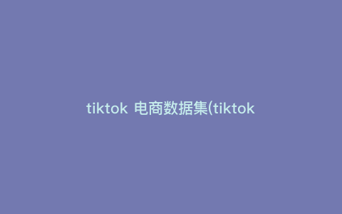 tiktok 电商数据集(tiktok电商效果如何)