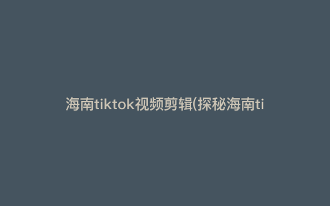 海南tiktok视频剪辑(探秘海南tiktok视频剪辑的神奇魅力,让你的创意无限膨胀!) 海南tiktok视频剪辑(探秘海南tiktok视频剪辑的神奇魅力,让你的创意无限膨胀!)