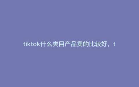 tiktok什么类目产品卖的比较好,tiktok什么商品最火 tiktok什么类目产品卖的比较好,tiktok什么商品最火