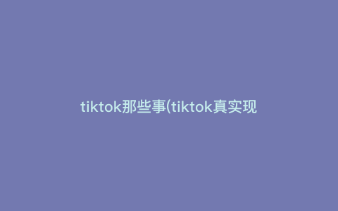 tiktok那些事(tiktok真实现状) tiktok那些事(tiktok真实现状)