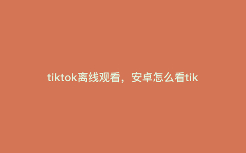 tiktok离线观看,安卓怎么看tiktok没网