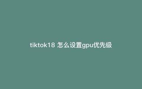 tiktok18 怎么设置gpu优先级(6,规格) tiktok18 怎么设置gpu优先级(6,规格)