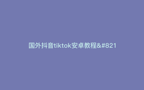 国外抖音tiktok安卓教程—国外抖音tiktok怎么下载安卓) 国外抖音tiktok安卓教程—国外抖音tiktok怎么下载安卓)