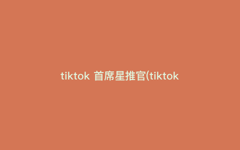 tiktok 首席星推官(tiktok第一人) tiktok 首席星推官(tiktok第一人)