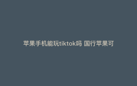 苹果手机能玩tiktok吗 国行苹果可以玩tiktok