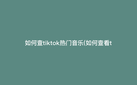 如何查tiktok热门音乐(如何查看tiktok)