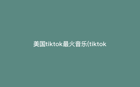 美国tiktok最火音乐(tiktok音乐排行榜) 美国tiktok最火音乐(tiktok音乐排行榜)