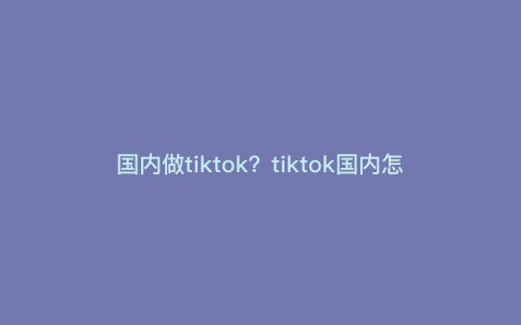 国内做tiktok?tiktok国内怎么开店铺 国内做tiktok?tiktok国内怎么开店铺