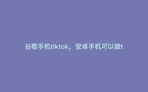 谷歌手机tiktok,安卓手机可以做tiktok吗 谷歌手机tiktok,安卓手机可以做tiktok吗