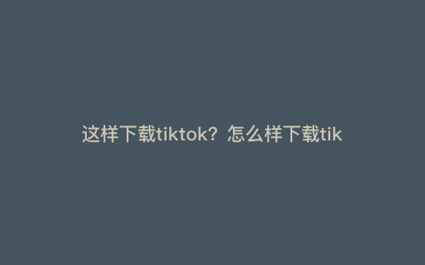这样下载tiktok?怎么样下载tiktok
