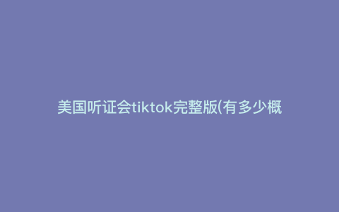 美国听证会tiktok完整版(有多少概率胜诉) 美国听证会tiktok完整版(有多少概率胜诉)