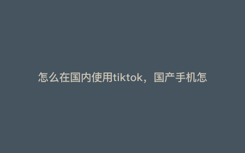 怎么在国内使用tiktok,国产手机怎么装tiktok