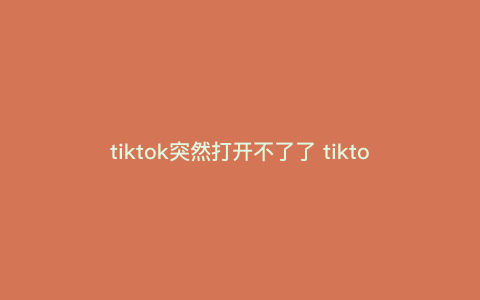 tiktok突然打开不了了 tiktok为什么不能播放 tiktok突然打开不了了 tiktok为什么不能播放