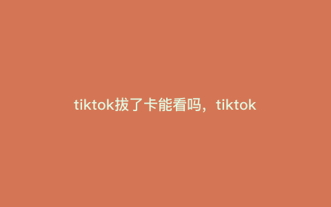 tiktok拔了卡能看吗,tiktok拔卡后怎么刷 tiktok拔了卡能看吗,tiktok拔卡后怎么刷